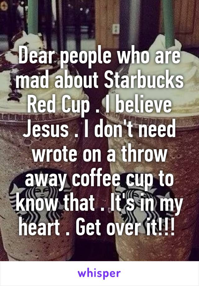 Dear people who are mad about Starbucks Red Cup . I believe Jesus . I don't need wrote on a throw away coffee cup to know that . It's in my heart . Get over it!!! 