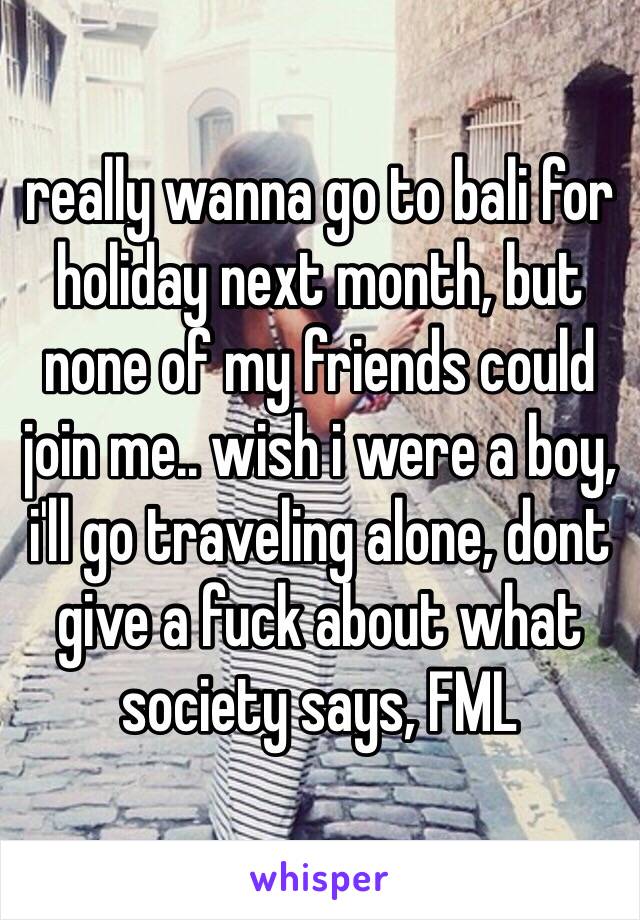 really wanna go to bali for holiday next month, but none of my friends could join me.. wish i were a boy, i'll go traveling alone, dont give a fuck about what society says, FML