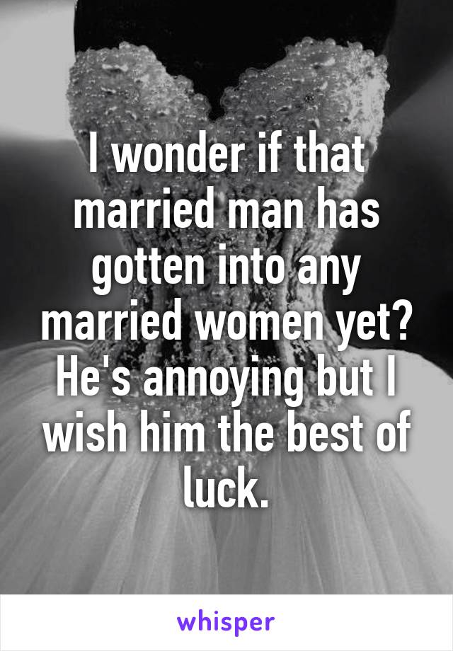 I wonder if that married man has gotten into any married women yet?
He's annoying but I wish him the best of luck.