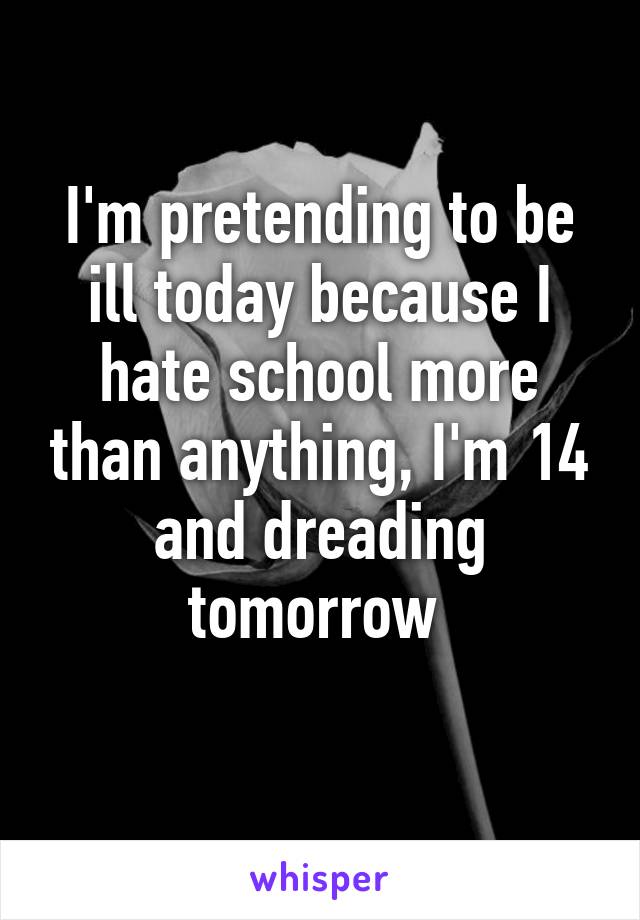 I'm pretending to be ill today because I hate school more than anything, I'm 14 and dreading tomorrow 
