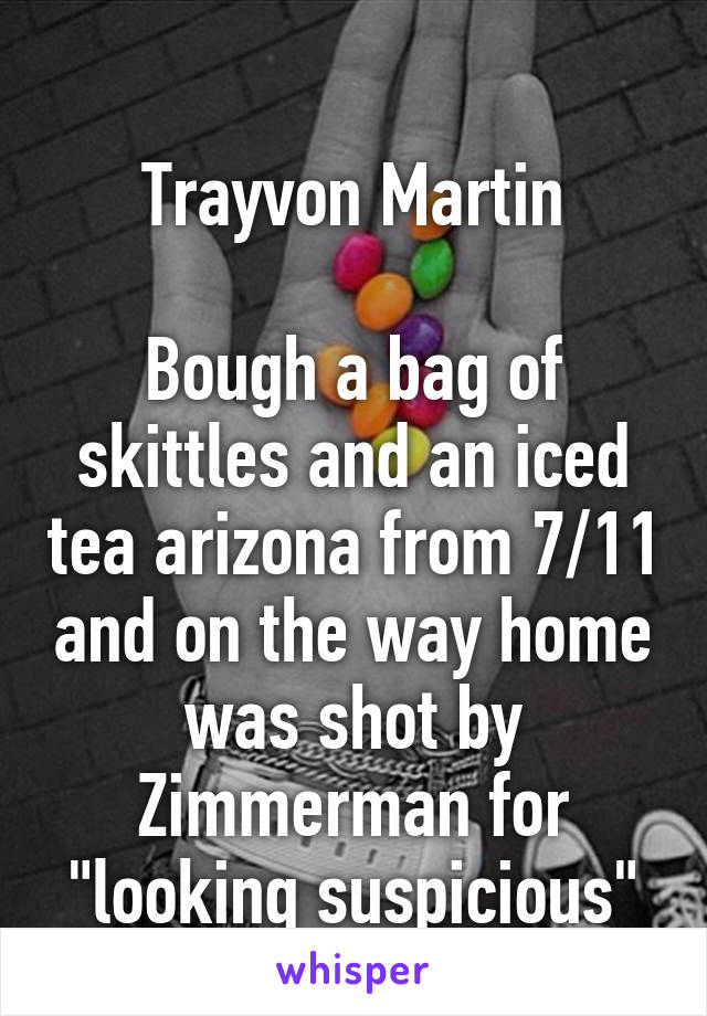 
Trayvon Martin

Bough a bag of skittles and an iced tea arizona from 7/11 and on the way home was shot by Zimmerman for "looking suspicious"