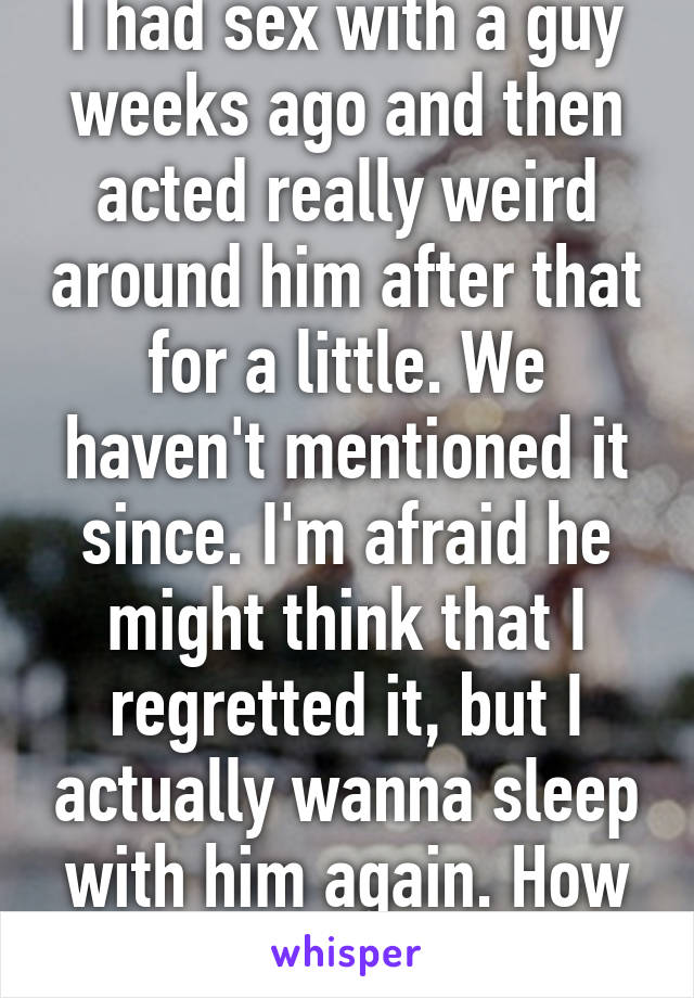 I had sex with a guy weeks ago and then acted really weird around him after that for a little. We haven't mentioned it since. I'm afraid he might think that I regretted it, but I actually wanna sleep with him again. How do I bring it up?