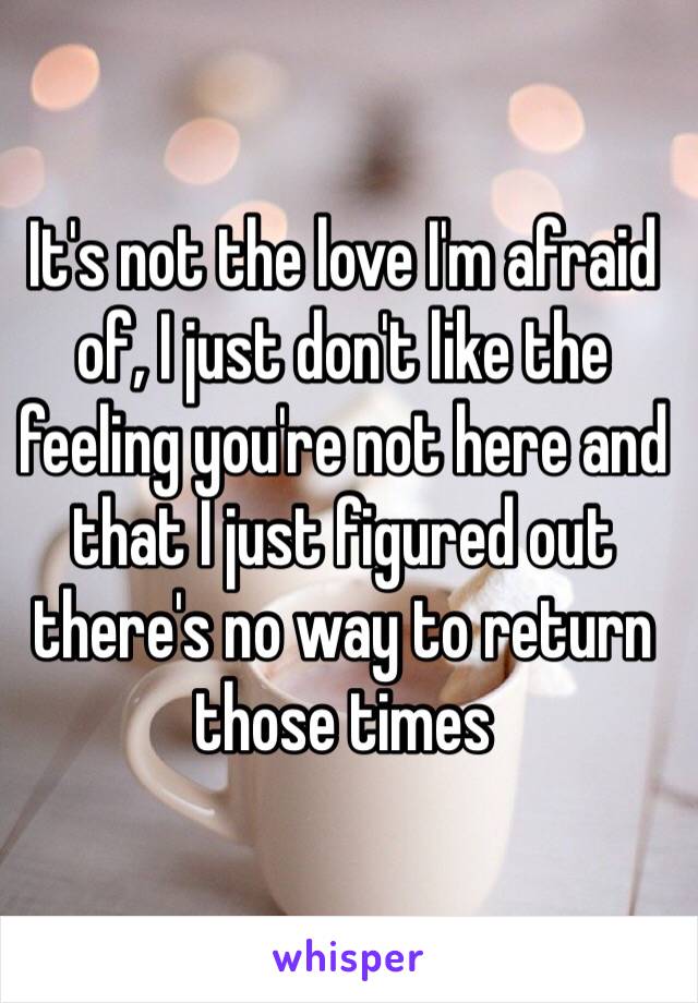 It's not the love I'm afraid of, I just don't like the feeling you're not here and that I just figured out there's no way to return those times