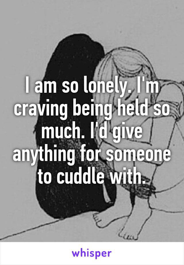 I am so lonely. I'm craving being held so much. I'd give anything for someone to cuddle with.