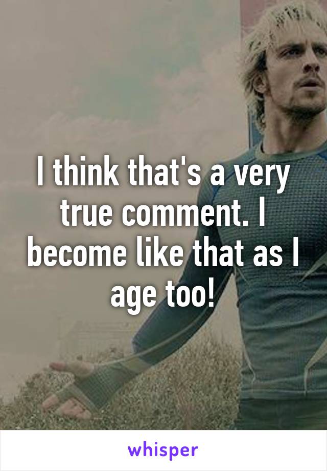 I think that's a very true comment. I become like that as I age too!