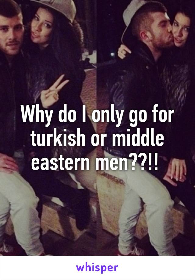 Why do I only go for turkish or middle eastern men??!! 