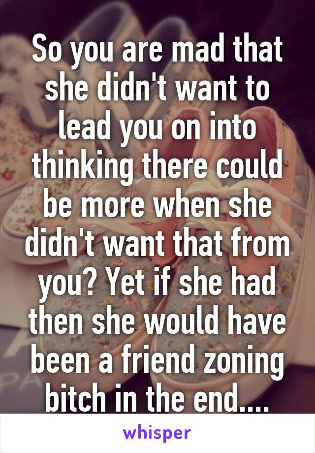 So you are mad that she didn't want to lead you on into thinking there could be more when she didn't want that from you? Yet if she had then she would have been a friend zoning bitch in the end....