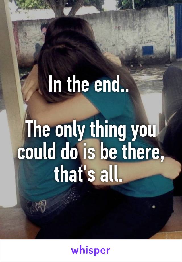 In the end.. 

The only thing you could do is be there, that's all. 