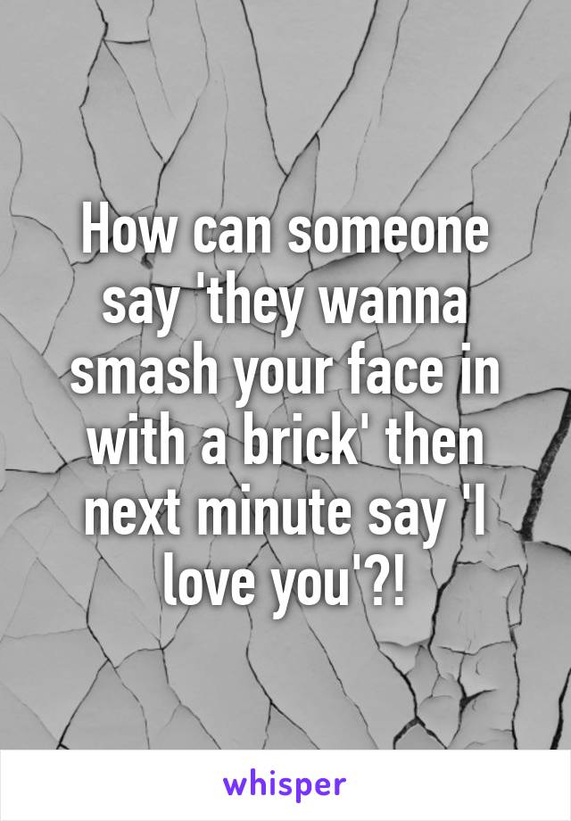 How can someone say 'they wanna smash your face in with a brick' then next minute say 'I love you'?!