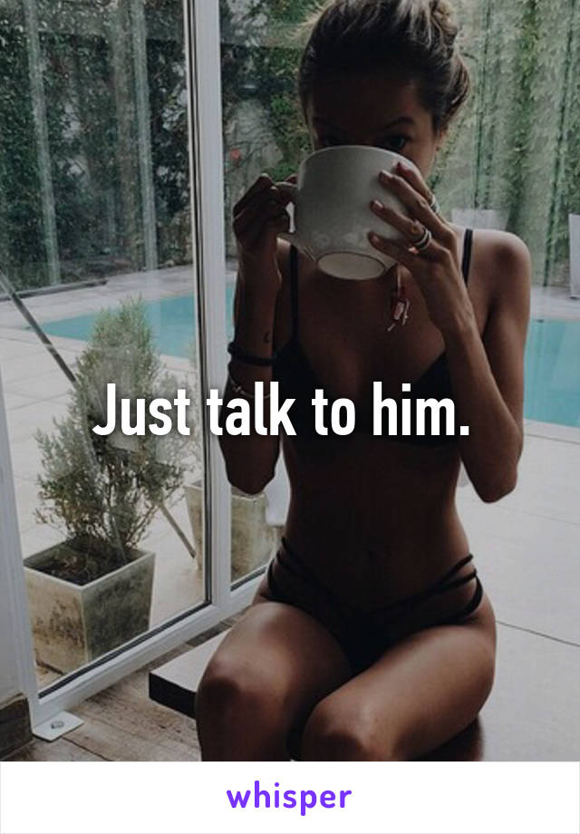 Just talk to him. 