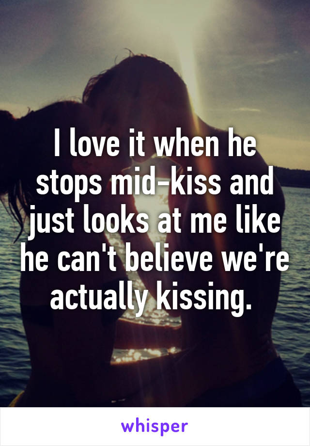 I love it when he stops mid-kiss and just looks at me like he can't believe we're actually kissing. 