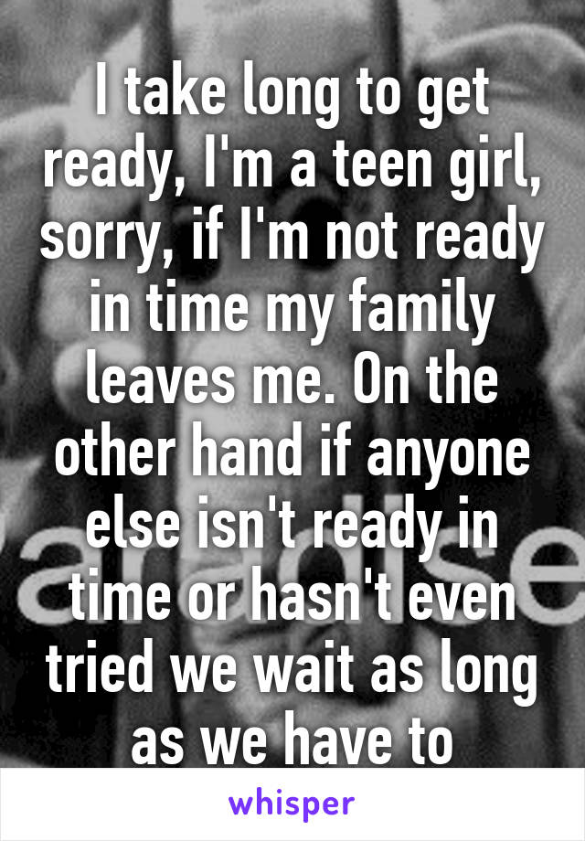 I take long to get ready, I'm a teen girl, sorry, if I'm not ready in time my family leaves me. On the other hand if anyone else isn't ready in time or hasn't even tried we wait as long as we have to