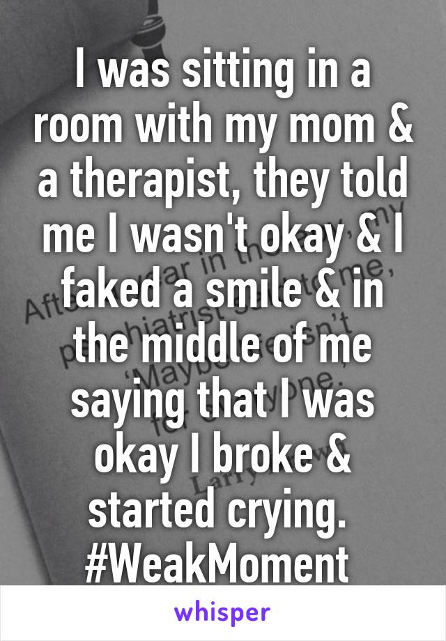 I was sitting in a room with my mom & a therapist, they told me I wasn't okay & I faked a smile & in the middle of me saying that I was okay I broke & started crying. 
#WeakMoment 