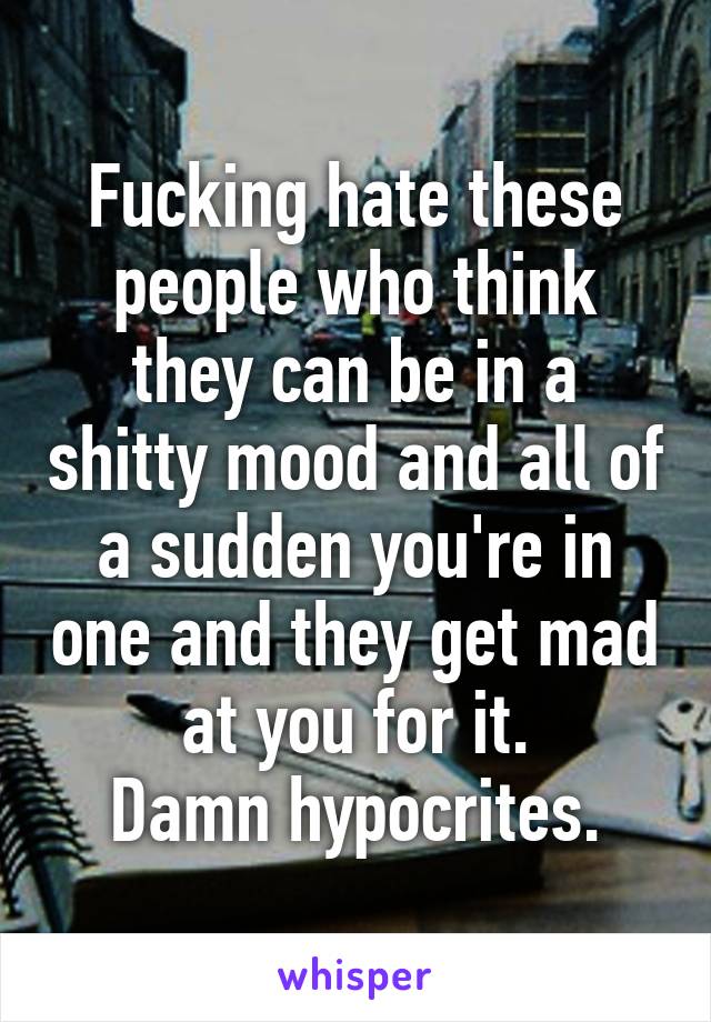 Fucking hate these people who think they can be in a shitty mood and all of a sudden you're in one and they get mad at you for it.
Damn hypocrites.