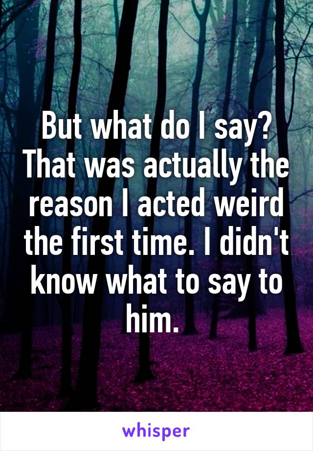 But what do I say? That was actually the reason I acted weird the first time. I didn't know what to say to him. 