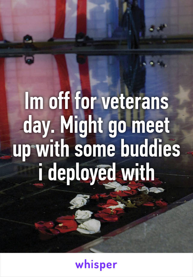 Im off for veterans day. Might go meet up with some buddies i deployed with