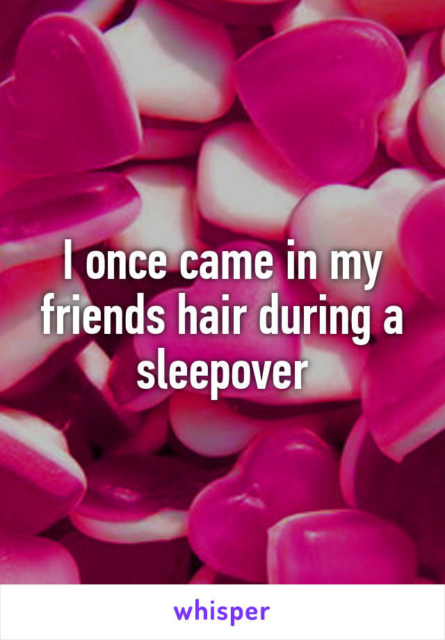 I once came in my friends hair during a sleepover