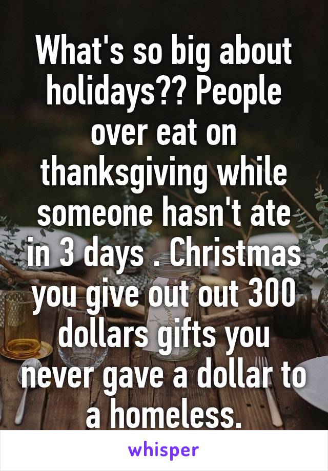 What's so big about holidays?? People over eat on thanksgiving while someone hasn't ate in 3 days . Christmas you give out out 300 dollars gifts you never gave a dollar to a homeless.