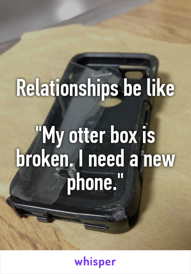 Relationships be like

"My otter box is broken. I need a new phone."