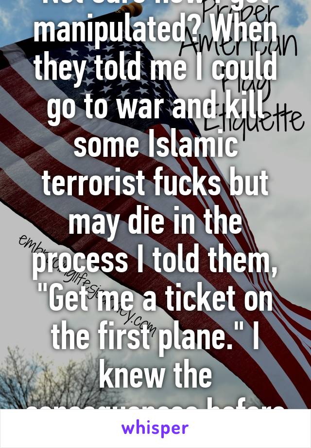 Not sure how I got manipulated? When they told me I could go to war and kill some Islamic terrorist fucks but may die in the process I told them, "Get me a ticket on the first plane." I knew the consequences before I joined    