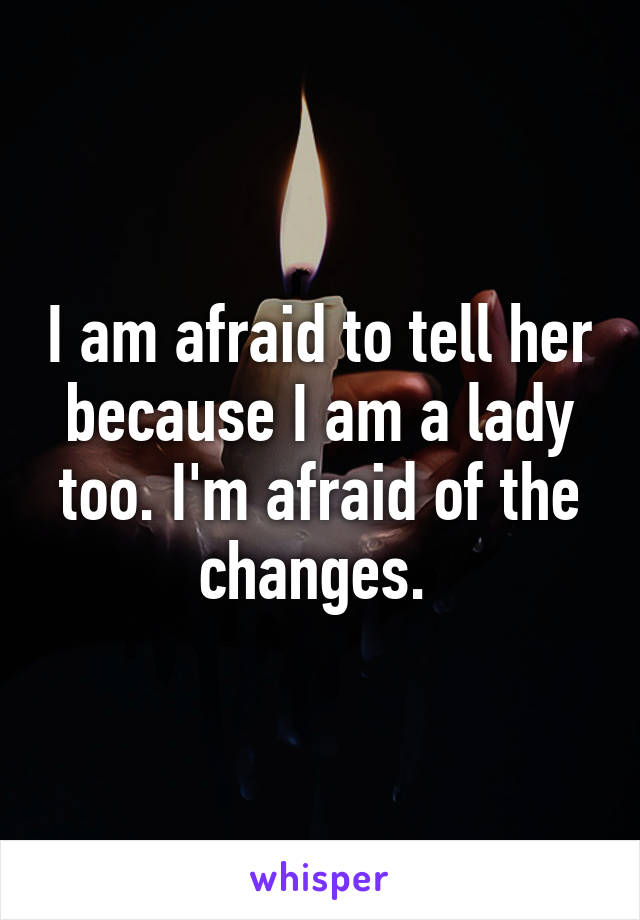 I am afraid to tell her because I am a lady too. I'm afraid of the changes. 