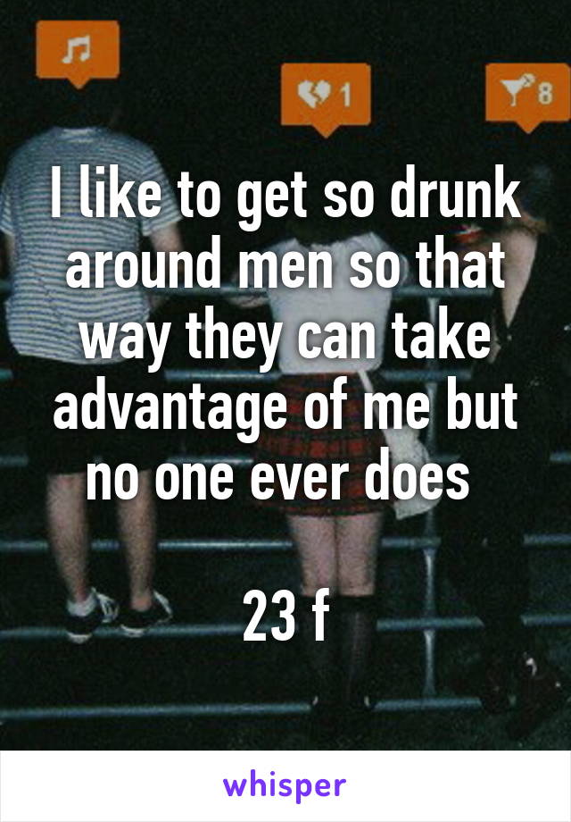 I like to get so drunk around men so that way they can take advantage of me but no one ever does 

23 f