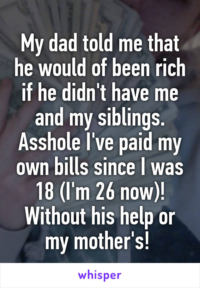 My dad told me that he would of been rich if he didn't have me and my siblings. Asshole I've paid my own bills since I was 18 (I'm 26 now)! Without his help or my mother's! 