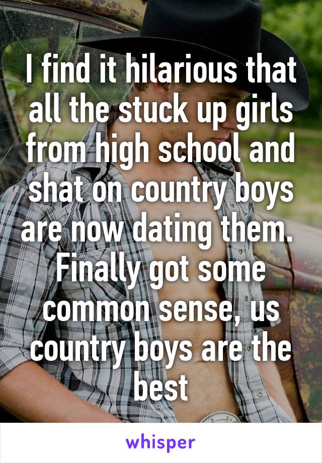 I find it hilarious that all the stuck up girls from high school and shat on country boys are now dating them.  Finally got some common sense, us country boys are the best