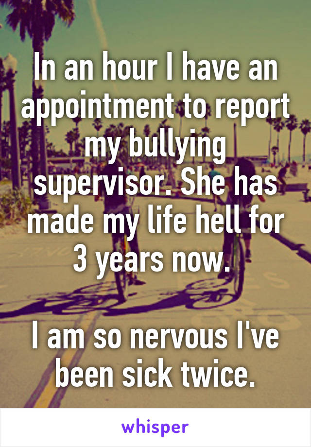 In an hour I have an appointment to report my bullying supervisor. She has made my life hell for 3 years now. 

I am so nervous I've been sick twice.