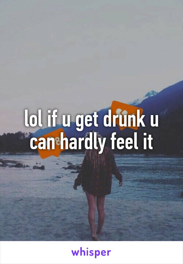 lol if u get drunk u can hardly feel it