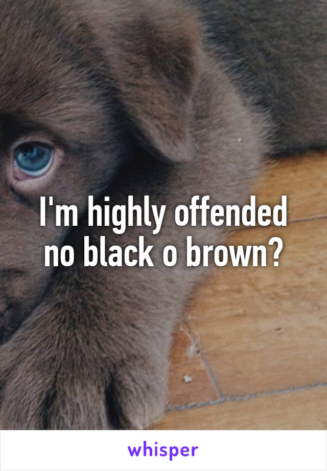 I'm highly offended no black o brown?