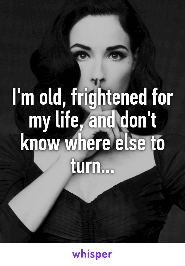 I'm old, frightened for my life, and don't know where else to turn...