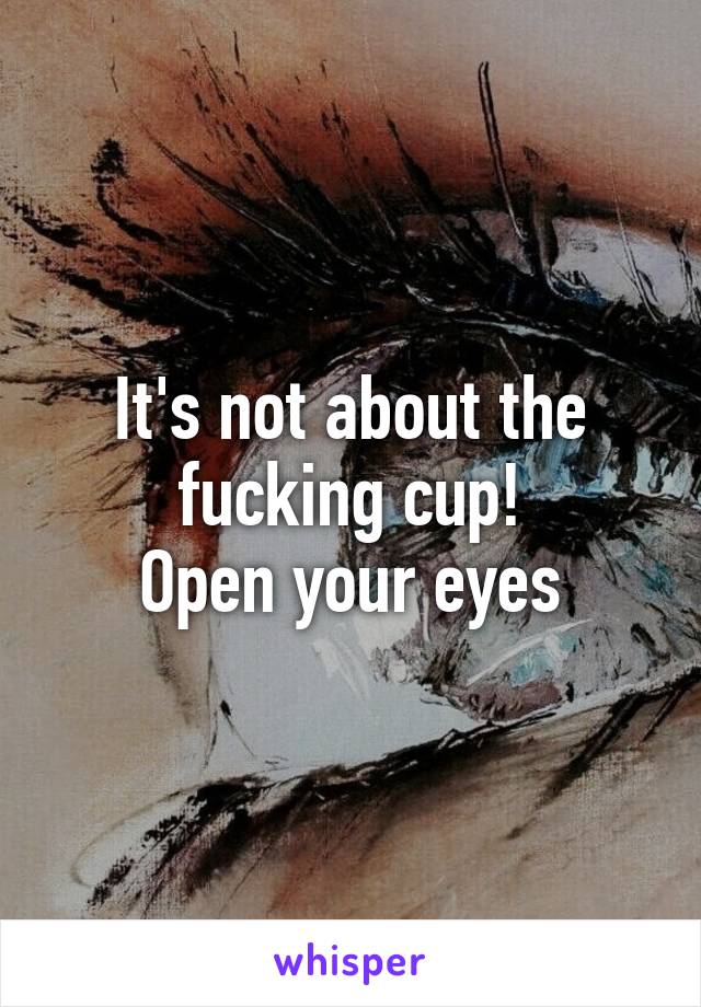 It's not about the fucking cup!
Open your eyes