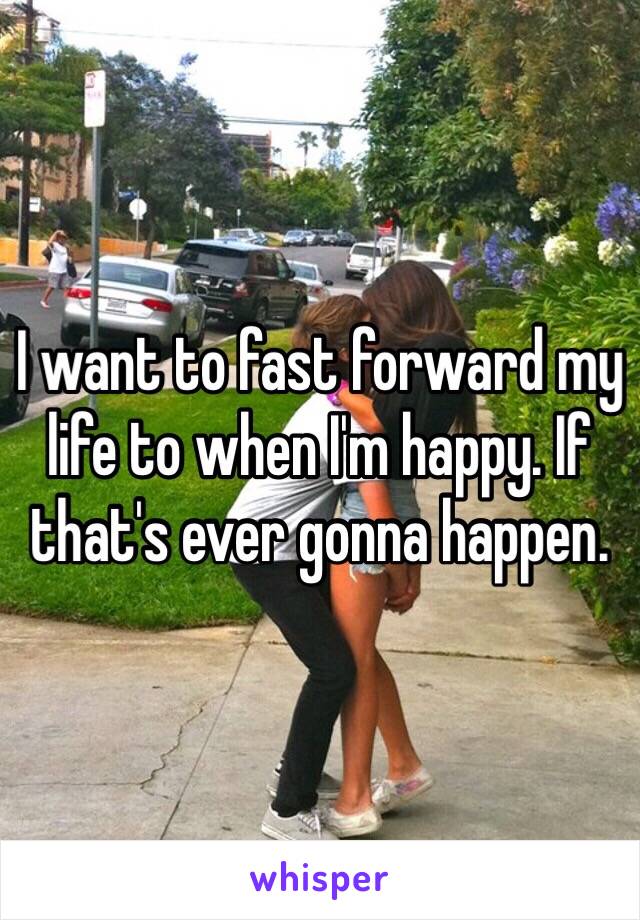 I want to fast forward my life to when I'm happy. If that's ever gonna happen. 