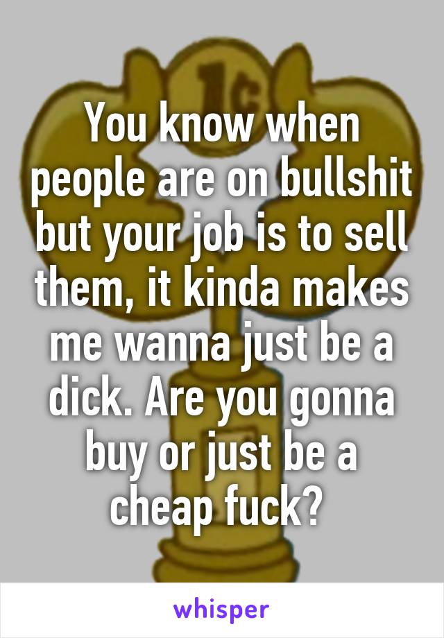 You know when people are on bullshit but your job is to sell them, it kinda makes me wanna just be a dick. Are you gonna buy or just be a cheap fuck? 