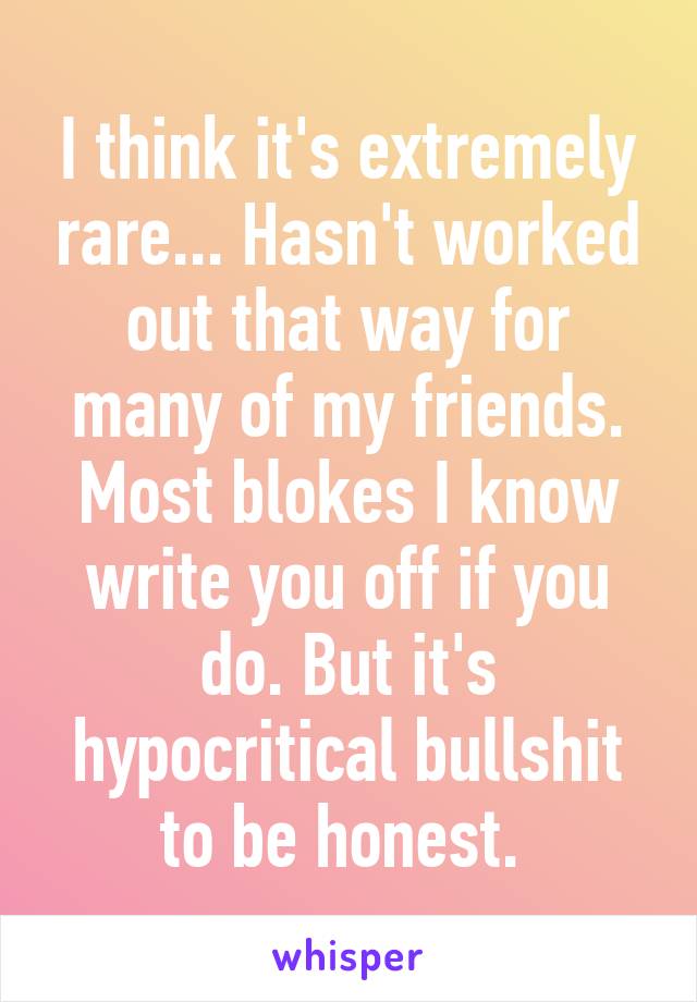 I think it's extremely rare... Hasn't worked out that way for many of my friends. Most blokes I know write you off if you do. But it's hypocritical bullshit to be honest. 