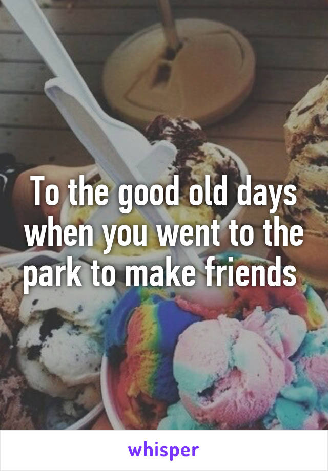 To the good old days when you went to the park to make friends 