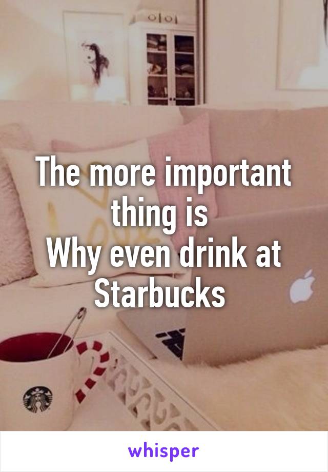 The more important thing is 
Why even drink at Starbucks 