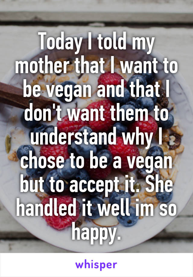 Today I told my mother that I want to be vegan and that I don't want them to understand why I chose to be a vegan but to accept it. She handled it well im so happy.