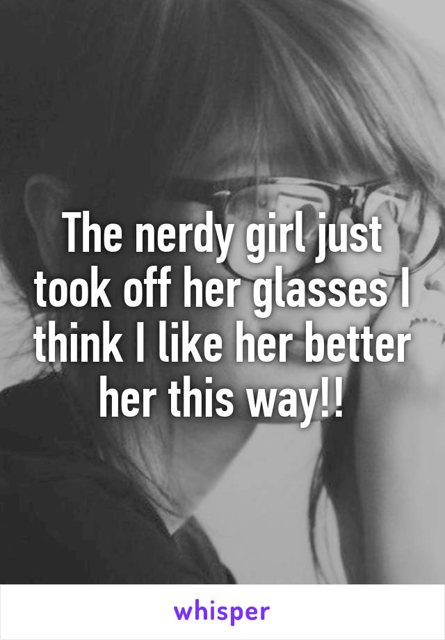 The nerdy girl just took off her glasses I think I like her better her this way!!