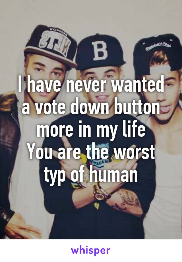 I have never wanted a vote down button more in my life
You are the worst typ of human