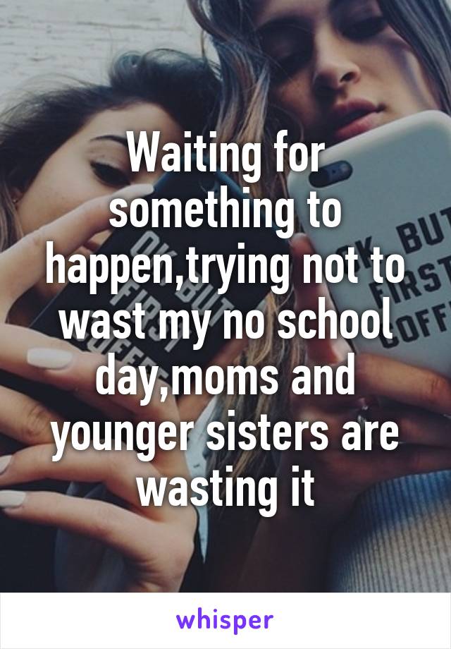 Waiting for something to happen,trying not to wast my no school day,moms and younger sisters are wasting it