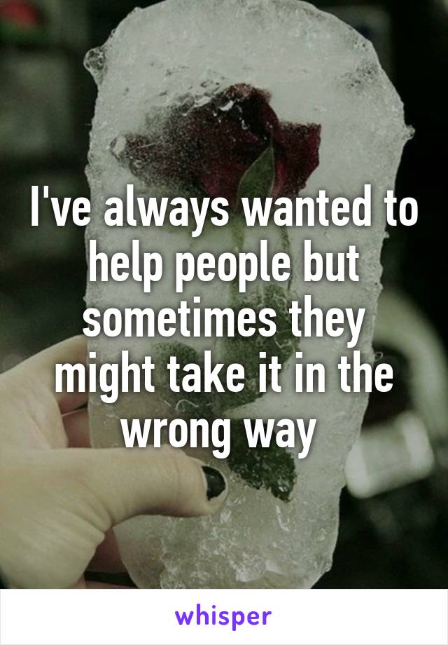 I've always wanted to help people but sometimes they might take it in the wrong way 