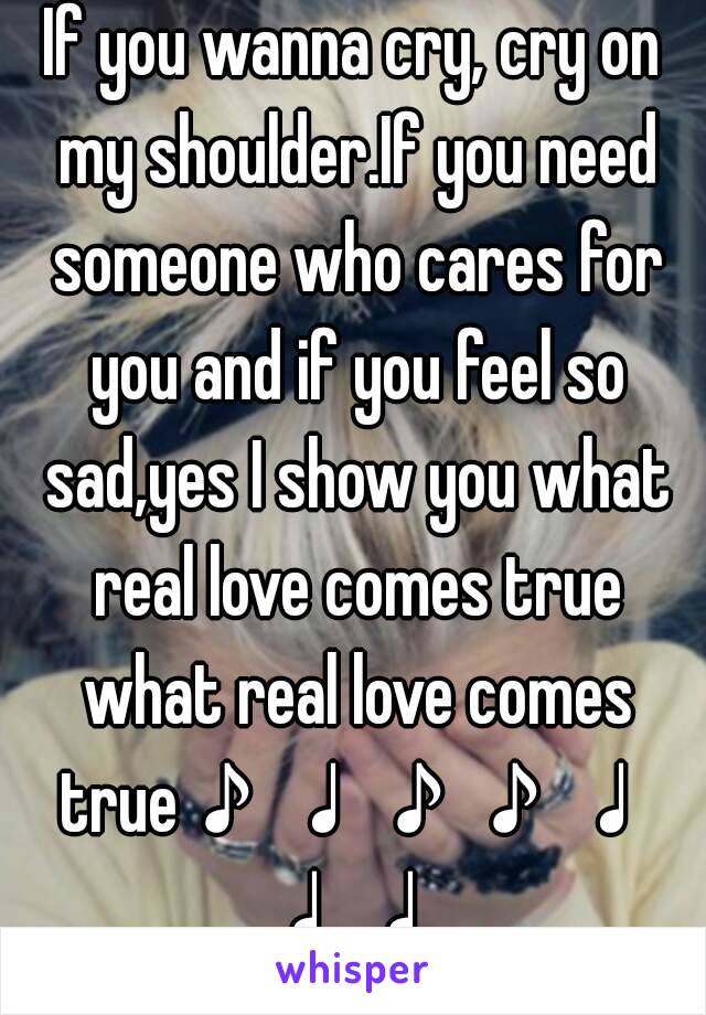 If you wanna cry, cry on my shoulder.If you need someone who cares for you and if you feel so sad,yes I show you what real love comes true what real love comes true♪♩♪♪♩♩♩