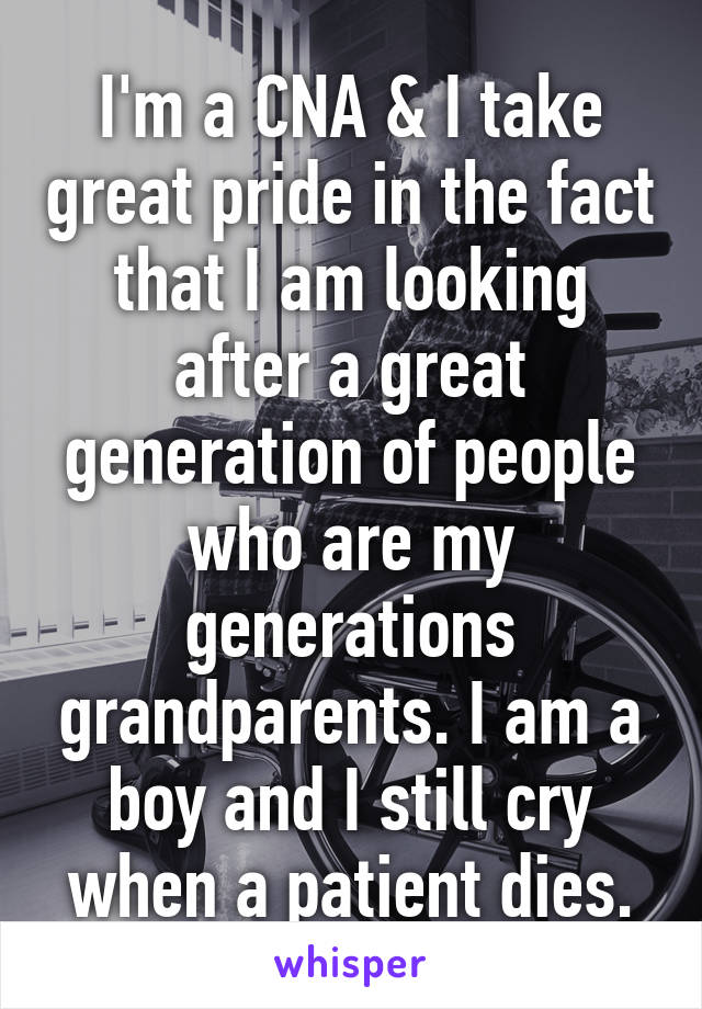 I'm a CNA & I take great pride in the fact that I am looking after a great generation of people who are my generations grandparents. I am a boy and I still cry when a patient dies.