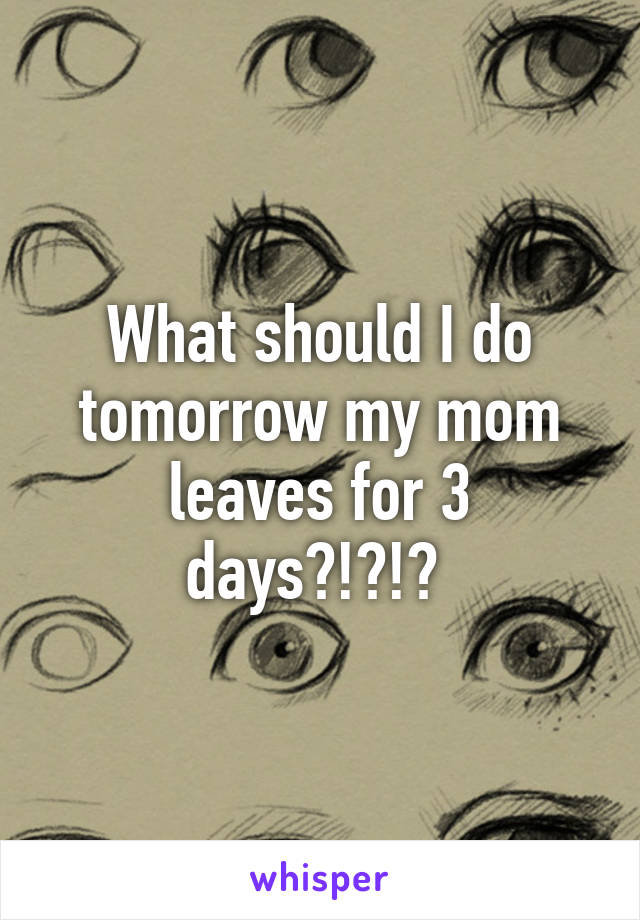 What should I do tomorrow my mom leaves for 3 days?!?!? 