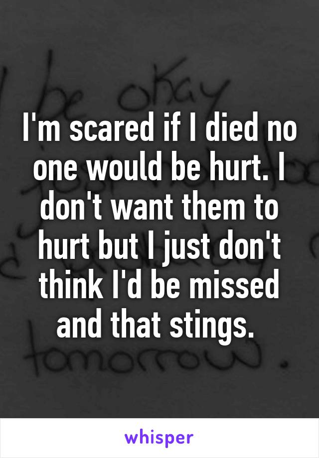 I'm scared if I died no one would be hurt. I don't want them to hurt but I just don't think I'd be missed and that stings. 