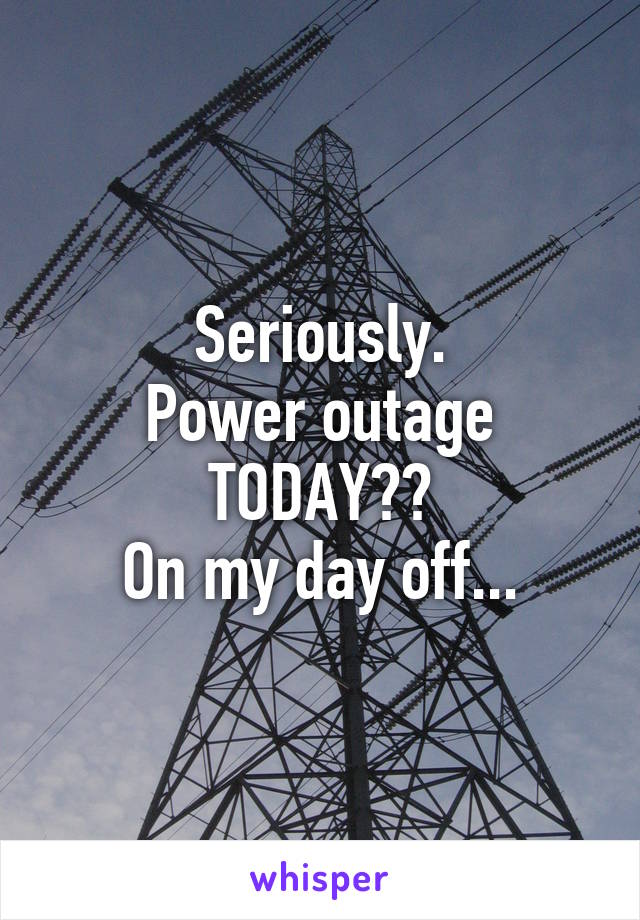 Seriously.
Power outage TODAY??
On my day off...