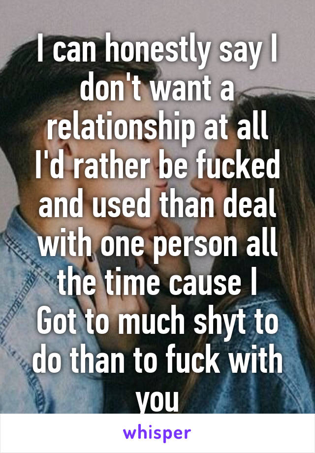 I can honestly say I don't want a relationship at all
I'd rather be fucked and used than deal with one person all the time cause I
Got to much shyt to do than to fuck with you