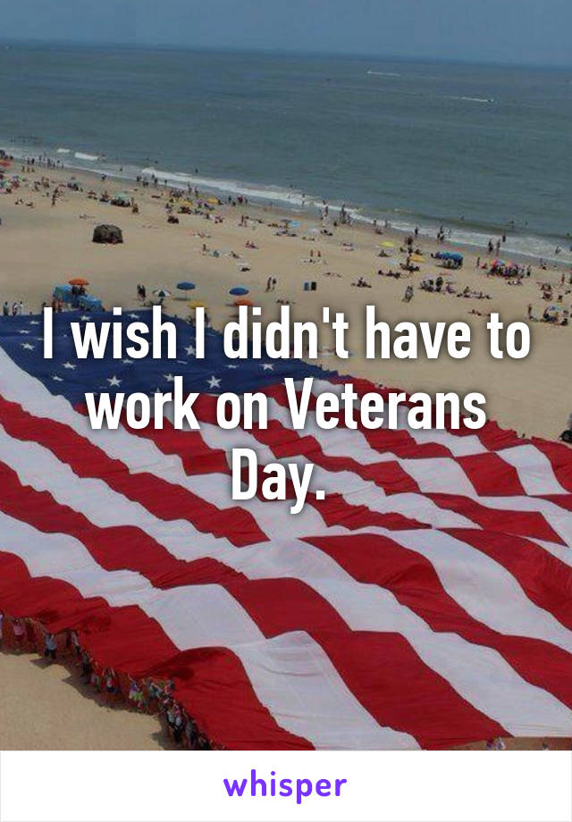 I wish I didn't have to work on Veterans Day. 